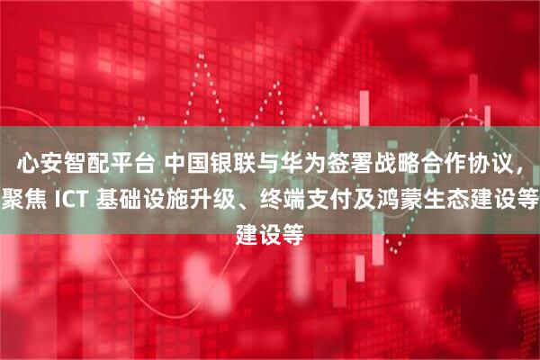 心安智配平台 中国银联与华为签署战略合作协议，聚焦 ICT 基础设施升级、终端支付及鸿蒙生态建设等