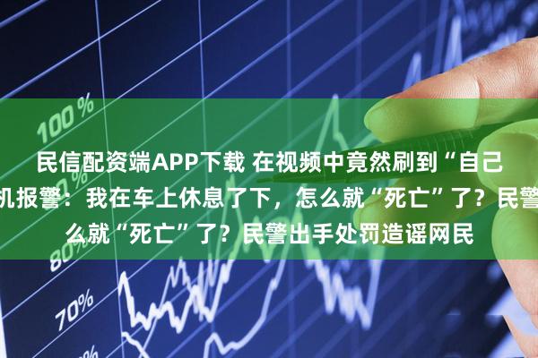 民信配资端APP下载 在视频中竟然刷到“自己”猝死！网约车司机报警：我在车上休息了下，怎么就“死亡”了？民警出手处罚造谣网民